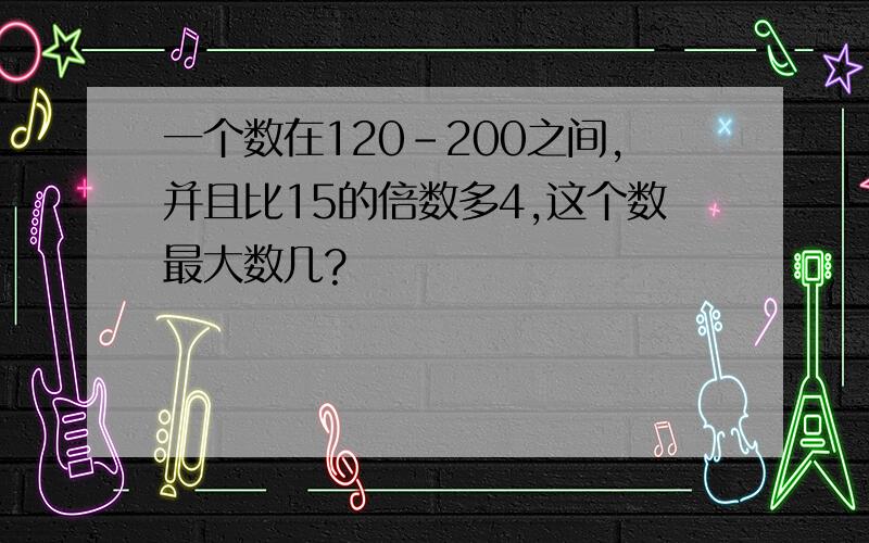 一个数在120-200之间,并且比15的倍数多4,这个数最大数几?