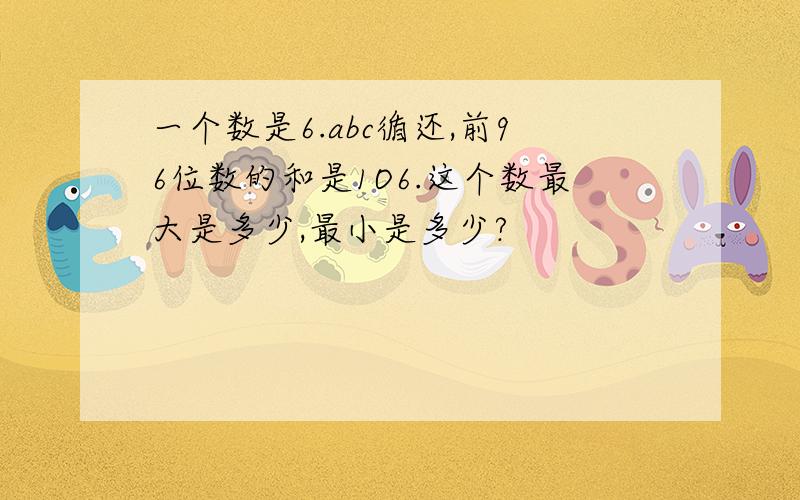 一个数是6.abc循还,前96位数的和是1O6.这个数最大是多少,最小是多少?