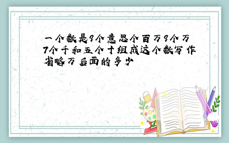 一个数是9个意思个百万9个万7个千和五个十组成这个数写作省略万后面的多少