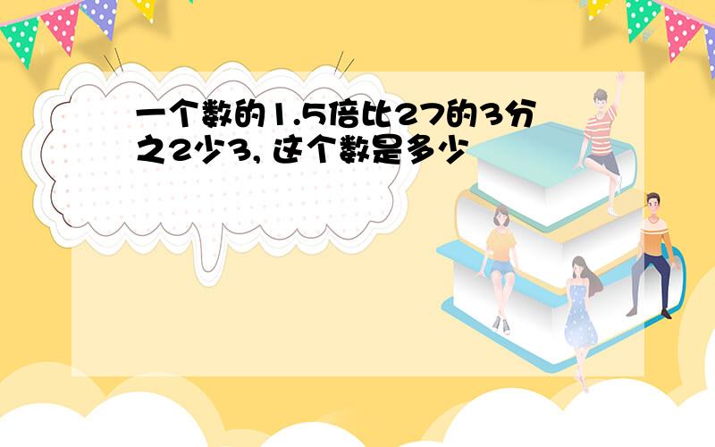 一个数的1.5倍比27的3分之2少3, 这个数是多少