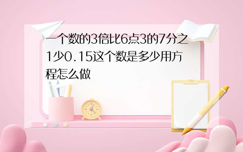 一个数的3倍比6点3的7分之1少0.15这个数是多少用方程怎么做