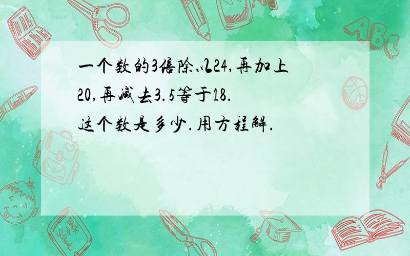 一个数的3倍除以24,再加上20,再减去3.5等于18.这个数是多少.用方程解.