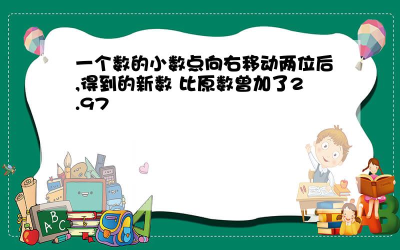 一个数的小数点向右移动两位后,得到的新数 比原数曾加了2.97