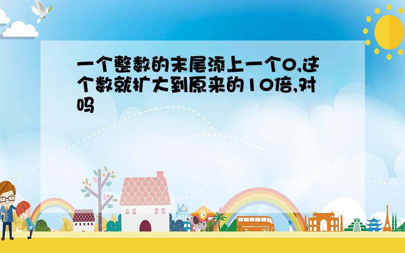 一个整数的末尾添上一个0,这个数就扩大到原来的10倍,对吗