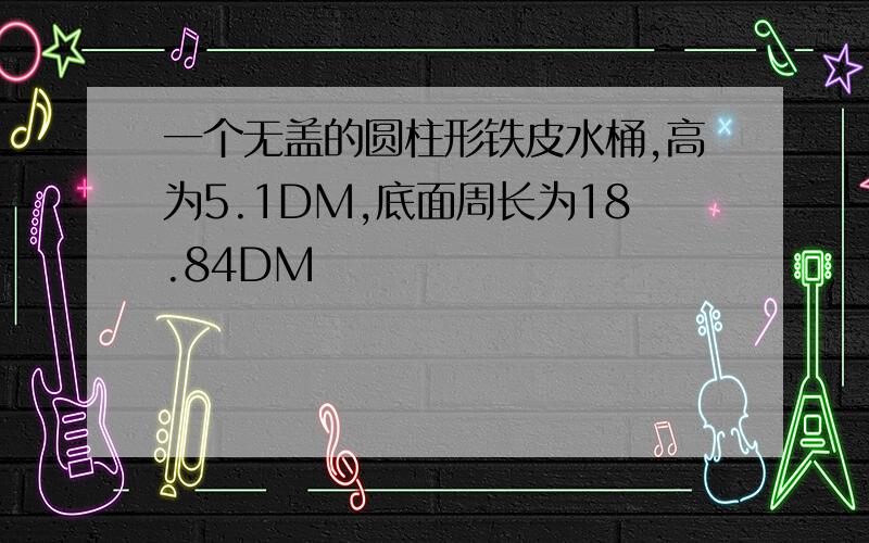 一个无盖的圆柱形铁皮水桶,高为5.1DM,底面周长为18.84DM