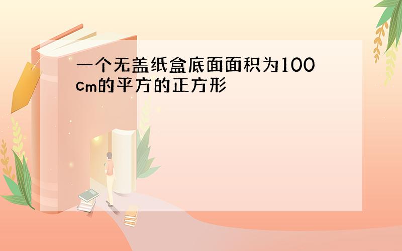 一个无盖纸盒底面面积为100cm的平方的正方形