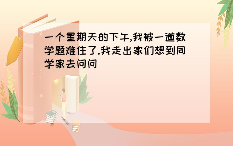 一个星期天的下午,我被一道数学题难住了.我走出家们想到同学家去问问