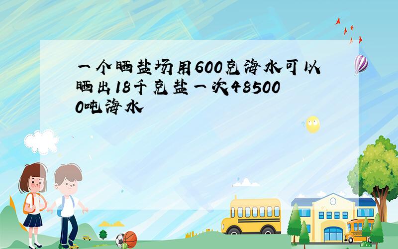 一个晒盐场用600克海水可以晒出18千克盐一次485000吨海水