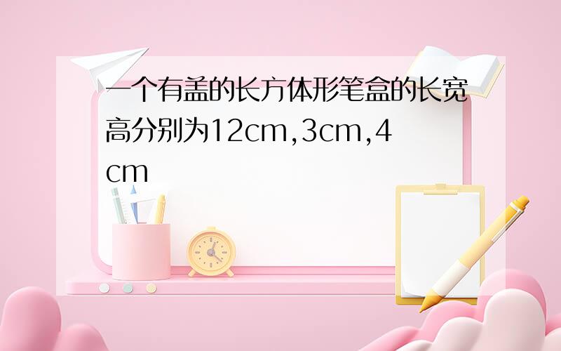 一个有盖的长方体形笔盒的长宽高分别为12cm,3cm,4cm