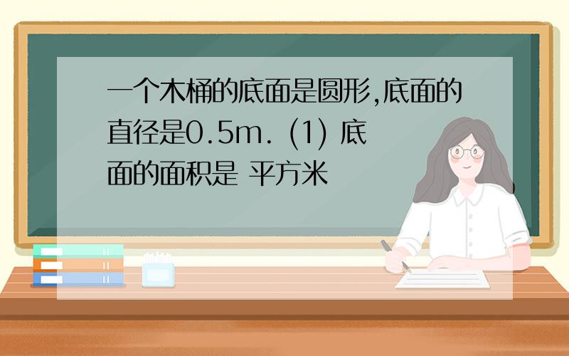 一个木桶的底面是圆形,底面的直径是0.5m. (1) 底面的面积是 平方米