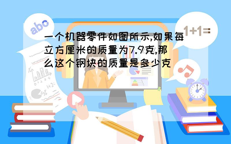 一个机器零件如图所示,如果每立方厘米的质量为7.9克,那么这个钢块的质量是多少克