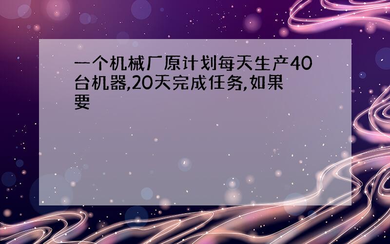 一个机械厂原计划每天生产40台机器,20天完成任务,如果要