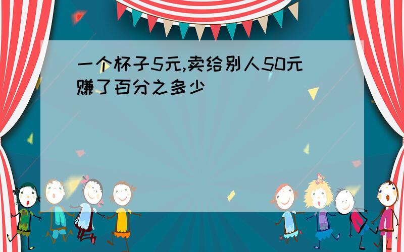 一个杯子5元,卖给别人50元赚了百分之多少