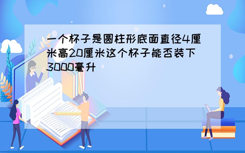 一个杯子是圆柱形底面直径4厘米高20厘米这个杯子能否装下3000毫升