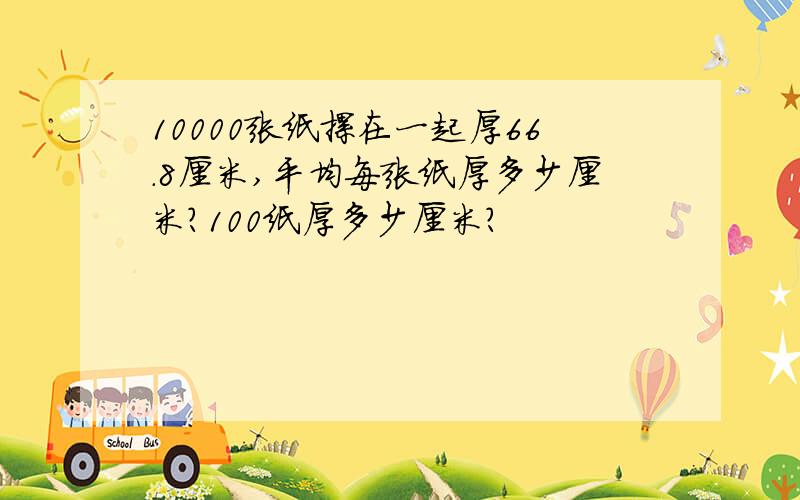 10000张纸摞在一起厚66.8厘米,平均每张纸厚多少厘米?100纸厚多少厘米?