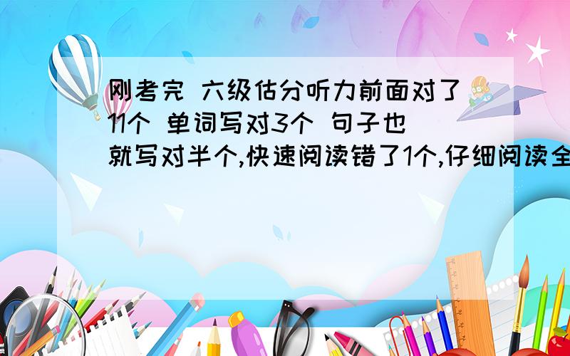 刚考完 六级估分听力前面对了11个 单词写对3个 句子也就写对半个,快速阅读错了1个,仔细阅读全对,阅读理解错了2个,完