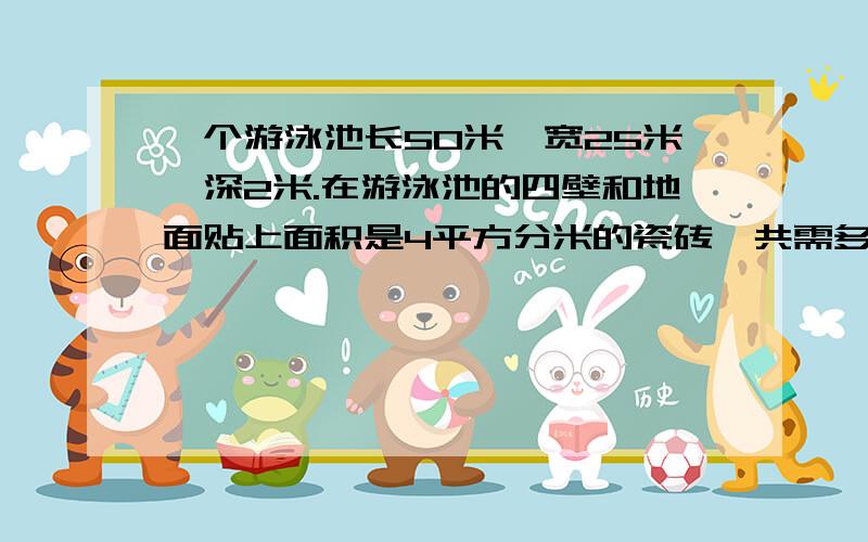 一个游泳池长50米、宽25米、深2米.在游泳池的四壁和地面贴上面积是4平方分米的瓷砖,共需多少块这样的瓷砖