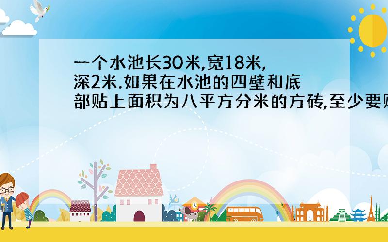 一个水池长30米,宽18米,深2米.如果在水池的四壁和底部贴上面积为八平方分米的方砖,至少要贴这样的方砖多少块?