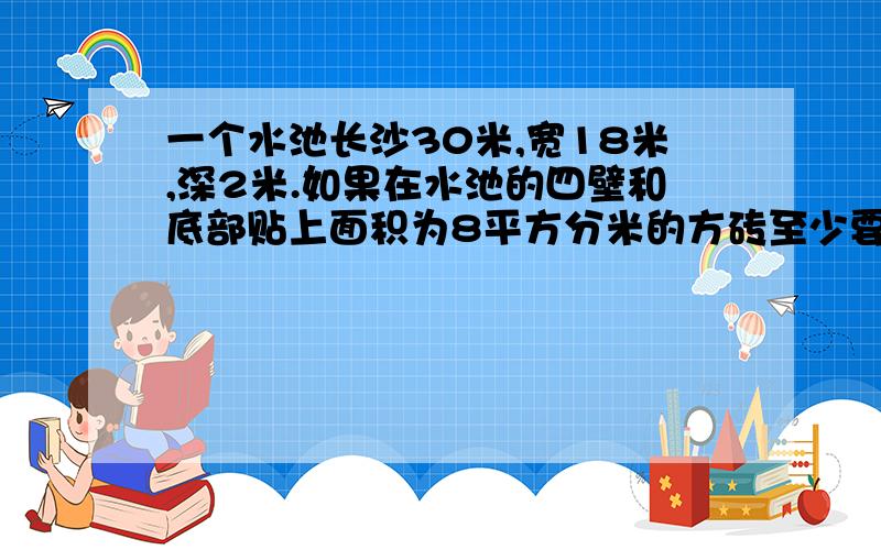 一个水池长沙30米,宽18米,深2米.如果在水池的四壁和底部贴上面积为8平方分米的方砖至少要贴多少块?