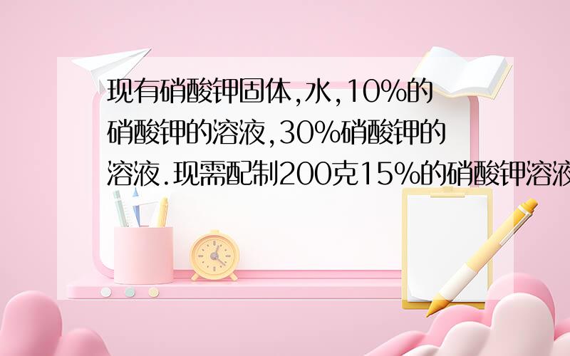 现有硝酸钾固体,水,10%的硝酸钾的溶液,30%硝酸钾的溶液.现需配制200克15%的硝酸钾溶液,要求从上述材料中选择恰