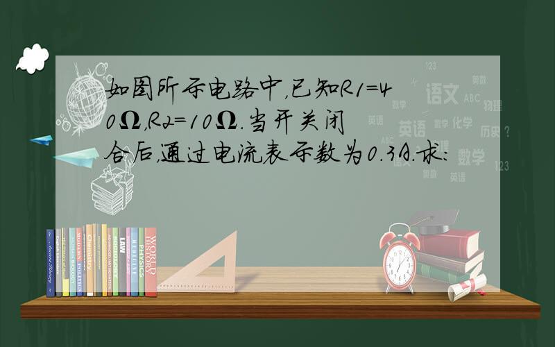 如图所示电路中，已知R1=40Ω，R2=10Ω．当开关闭合后，通过电流表示数为0.3A．求：