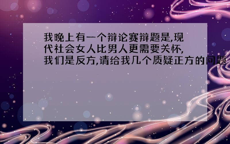 我晚上有一个辩论赛辩题是,现代社会女人比男人更需要关怀,我们是反方,请给我几个质疑正方的问题