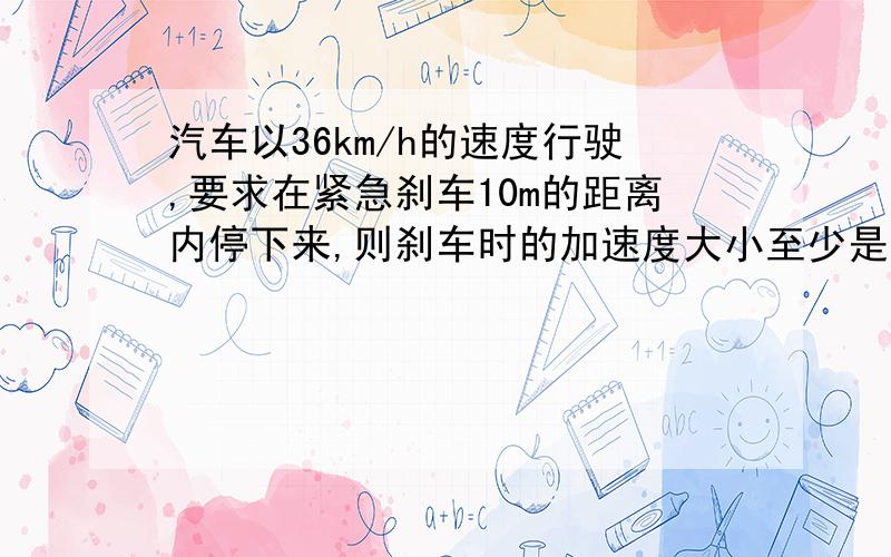 汽车以36km/h的速度行驶,要求在紧急刹车10m的距离内停下来,则刹车时的加速度大小至少是多少?