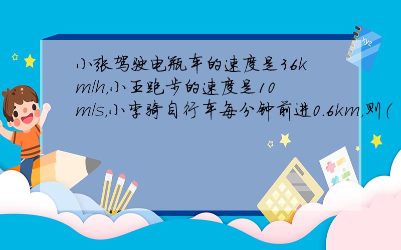 小张驾驶电瓶车的速度是36km/h，小王跑步的速度是10m/s，小李骑自行车每分钟前进0.6km，则（　　）