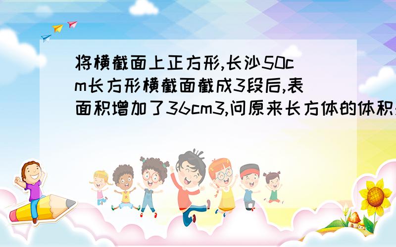 将横截面上正方形,长沙50cm长方形横截面截成3段后,表面积增加了36cm3,问原来长方体的体积是多少?