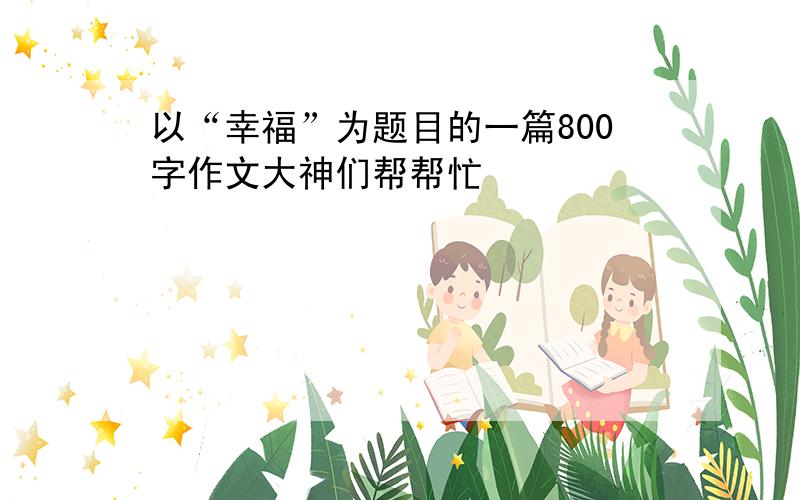 以“幸福”为题目的一篇800字作文大神们帮帮忙