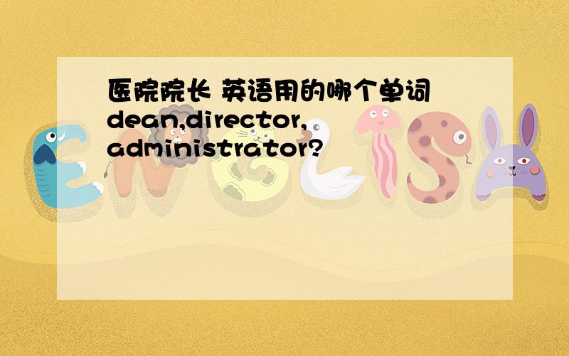 医院院长 英语用的哪个单词 dean,director,administrator?