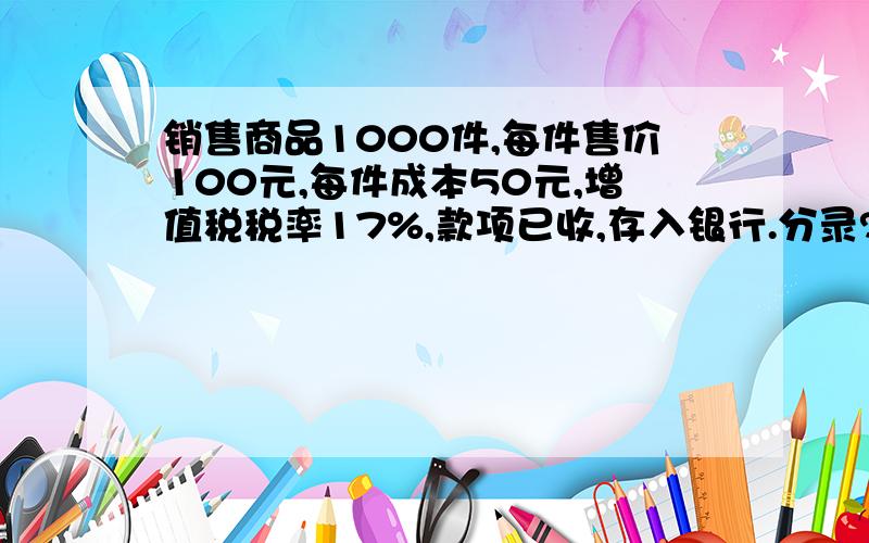 销售商品1000件,每件售价100元,每件成本50元,增值税税率17%,款项已收,存入银行.分录?