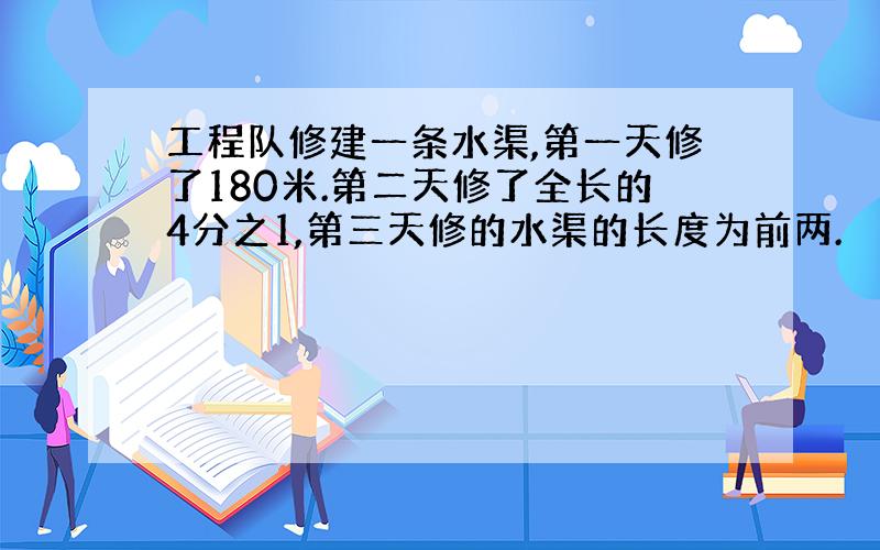 工程队修建一条水渠,第一天修了180米.第二天修了全长的4分之1,第三天修的水渠的长度为前两.