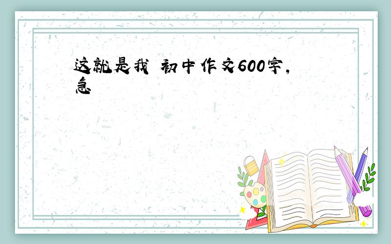 这就是我 初中作文600字,急