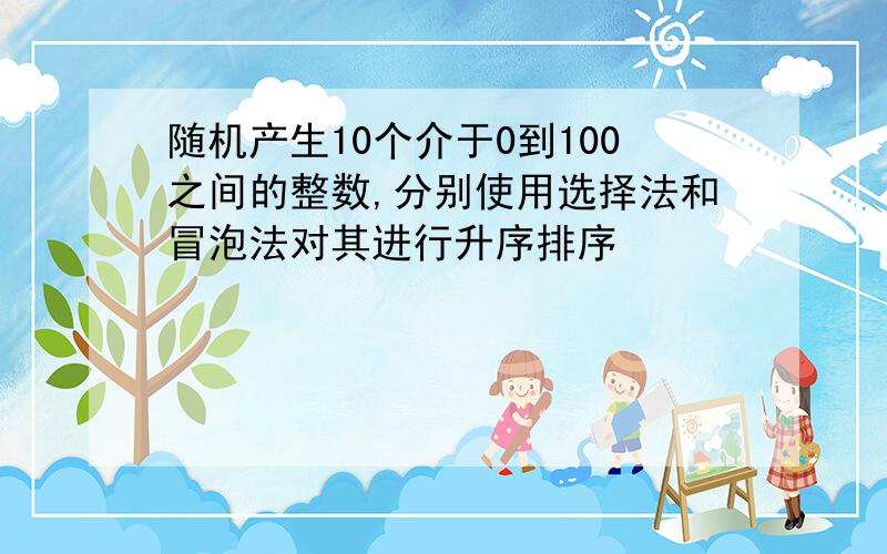 随机产生10个介于0到100之间的整数,分别使用选择法和冒泡法对其进行升序排序