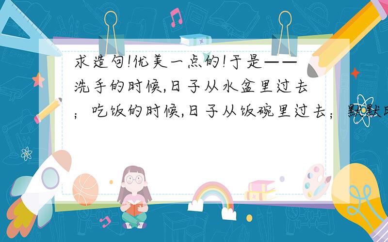 求造句!优美一点的!于是——洗手的时候,日子从水盆里过去；吃饭的时候,日子从饭碗里过去；默默时,便从凝然的双眼前过去.求