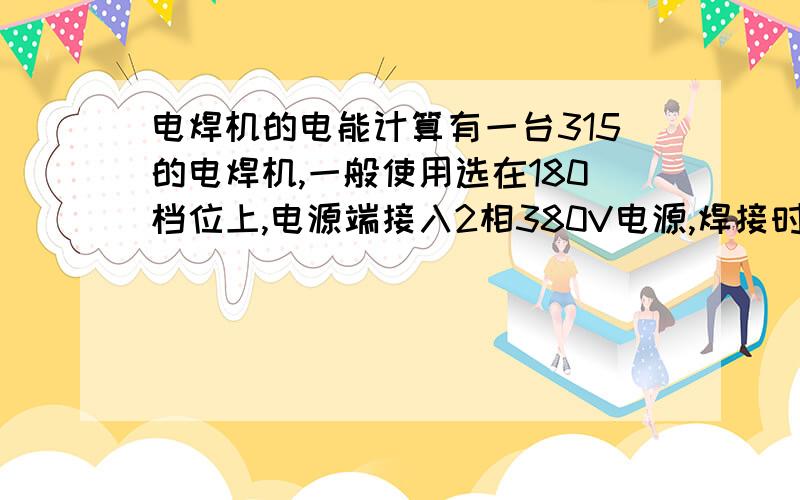 电焊机的电能计算有一台315的电焊机,一般使用选在180档位上,电源端接入2相380V电源,焊接时用电流表测量电源端电流