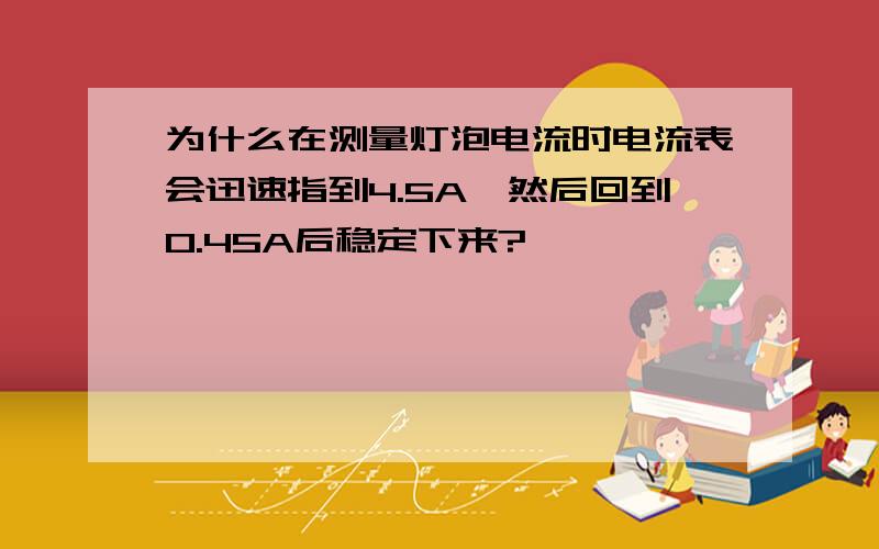 为什么在测量灯泡电流时电流表会迅速指到4.5A,然后回到0.45A后稳定下来?