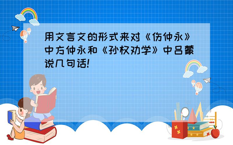 用文言文的形式来对《伤仲永》中方仲永和《孙权劝学》中吕蒙说几句话!