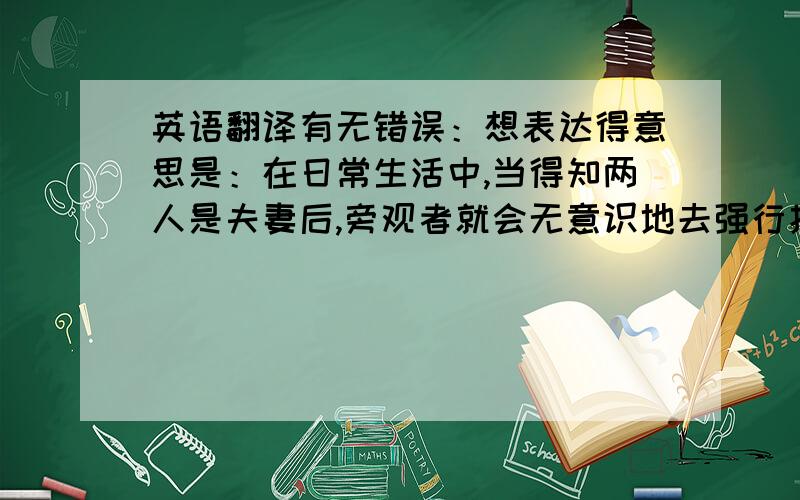 英语翻译有无错误：想表达得意思是：在日常生活中,当得知两人是夫妻后,旁观者就会无意识地去强行找出一些两人的共同点,并将这