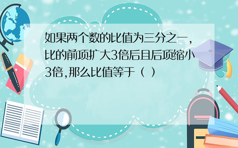 如果两个数的比值为三分之一,比的前项扩大3倍后且后项缩小3倍,那么比值等于（ ）