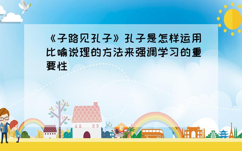 《子路见孔子》孔子是怎样运用比喻说理的方法来强调学习的重要性