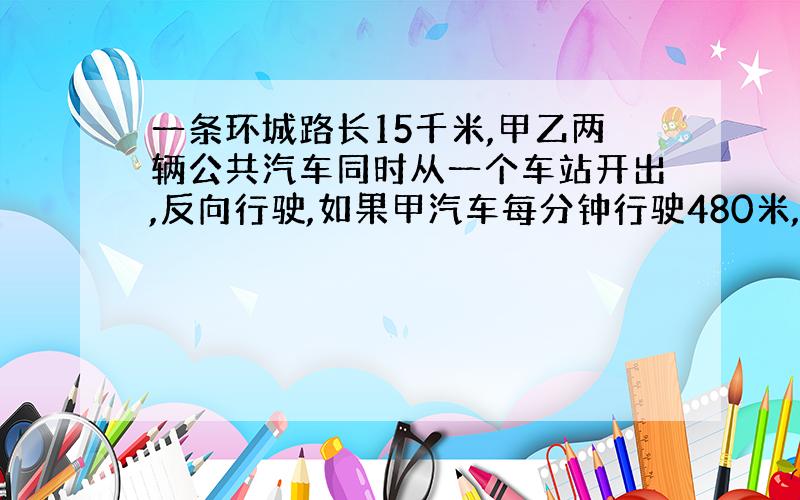 一条环城路长15千米,甲乙两辆公共汽车同时从一个车站开出,反向行驶,如果甲汽车每分钟行驶480米,乙汽车