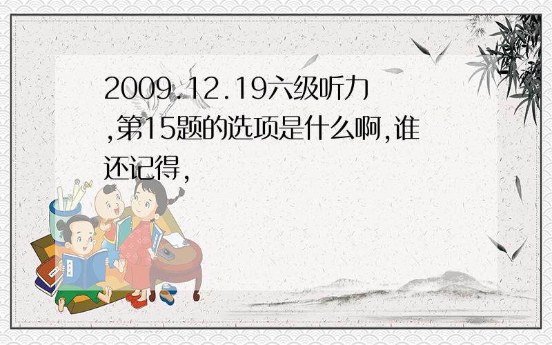 2009.12.19六级听力,第15题的选项是什么啊,谁还记得,