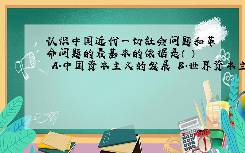 认识中国近代一切社会问题和革命问题的最基本的依据是（ ） A.中国资本主义的发展 B.世界资本主义的发展 C.