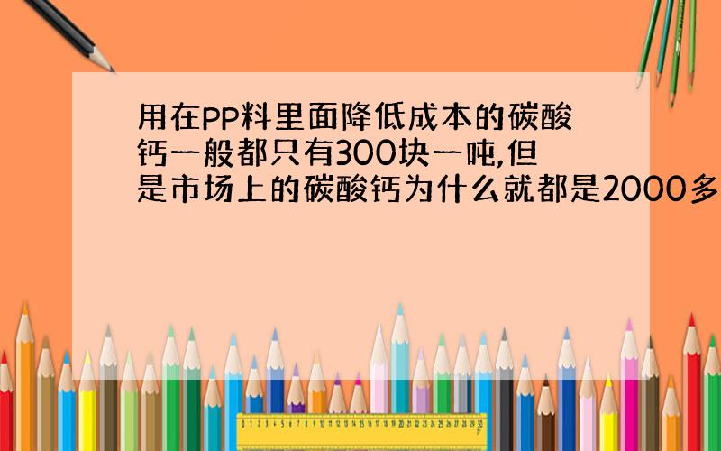 用在PP料里面降低成本的碳酸钙一般都只有300块一吨,但是市场上的碳酸钙为什么就都是2000多一吨的?