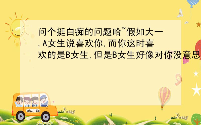 问个挺白痴的问题哈~假如大一,A女生说喜欢你,而你这时喜欢的是B女生,但是B女生好像对你没意思,你该怎么办?是追B女生,