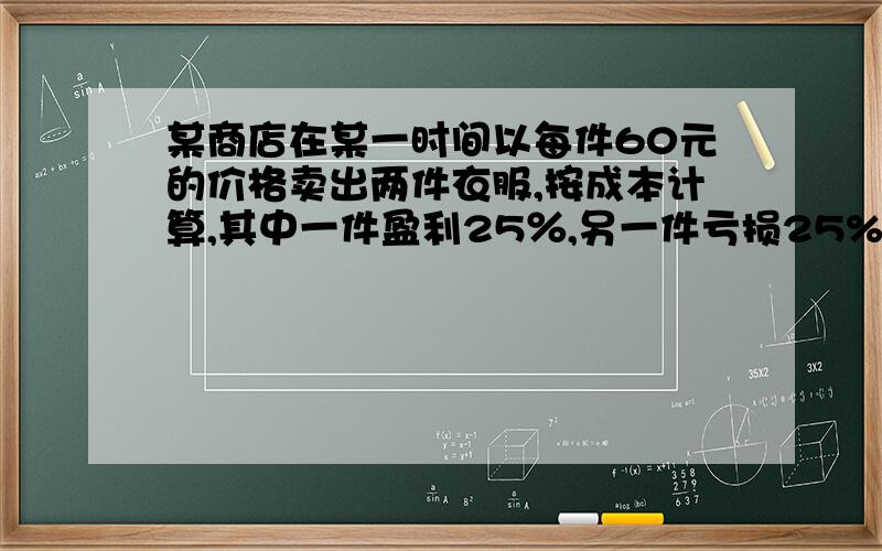 某商店在某一时间以每件60元的价格卖出两件衣服,按成本计算,其中一件盈利25％,另一件亏损25%,卖这两件衣亏了还是赚了