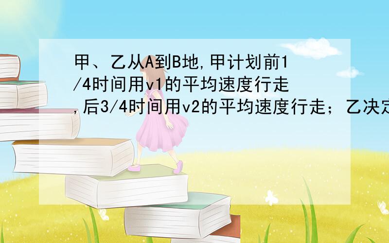 甲、乙从A到B地,甲计划前1/4时间用v1的平均速度行走,后3/4时间用v2的平均速度行走；乙决定前3/4路程用v1的平