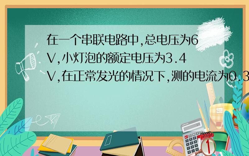 在一个串联电路中,总电压为6V,小灯泡的额定电压为3.4V,在正常发光的情况下,测的电流为0.3A,P=1.02W.